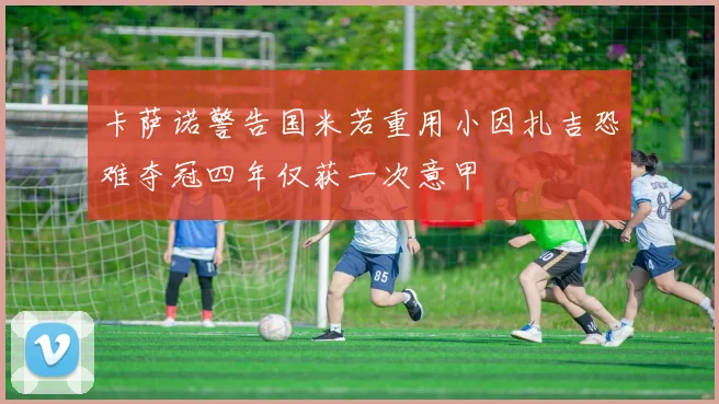 卡萨诺警告国米若重用小因扎吉恐难夺冠四年仅获一次意甲