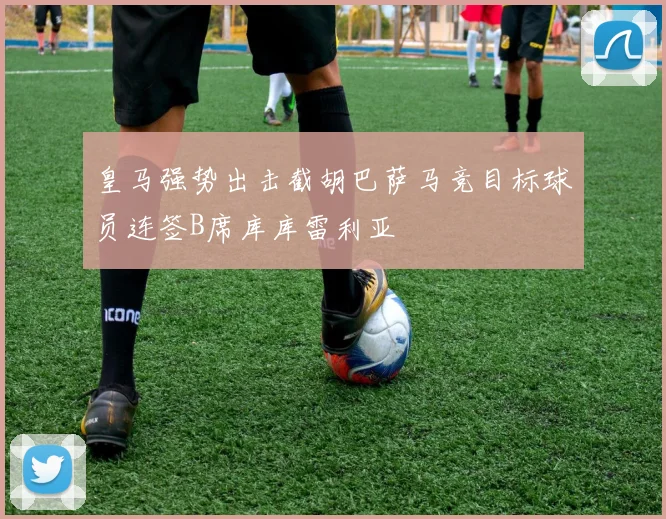 皇马强势出击截胡巴萨马竞目标球员连签B席库库雷利亚