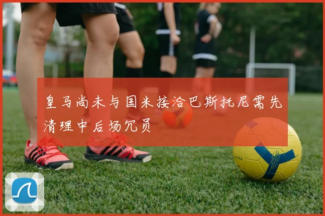 皇马尚未与国米接洽巴斯托尼需先清理中后场冗员