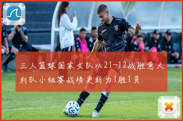 三人篮球国家女队以21-12战胜意大利队小组赛战绩更新为1胜1负