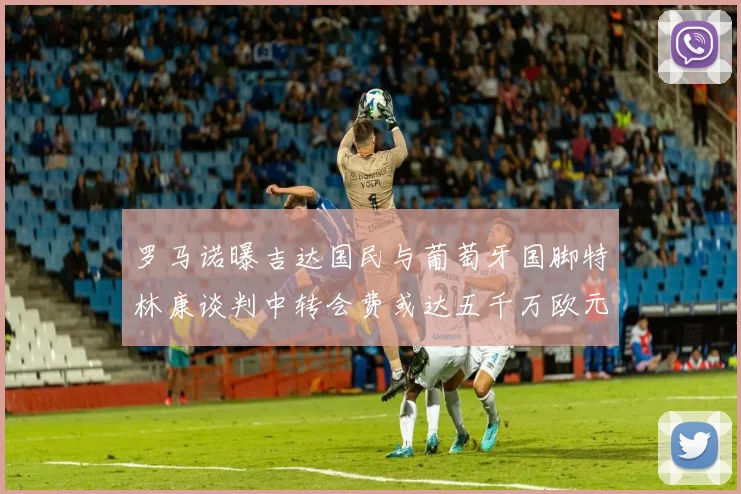 罗马诺曝吉达国民与葡萄牙国脚特林康谈判中转会费或达五千万欧元