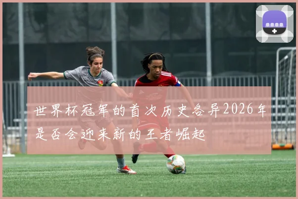 世界杯冠军的首次历史各异2026年是否会迎来新的王者崛起