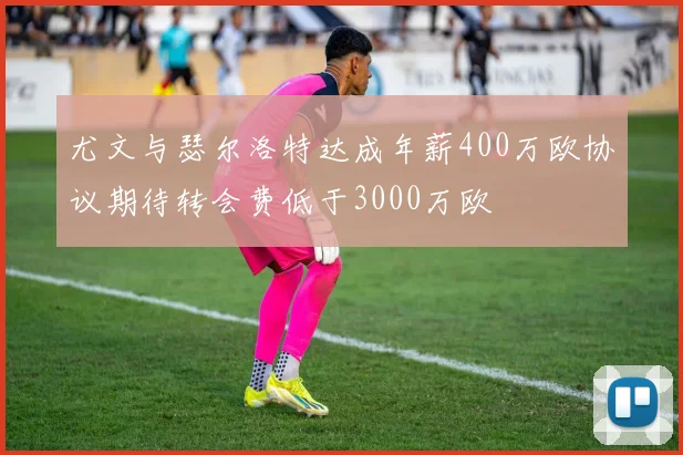 尤文与瑟尔洛特达成年薪400万欧协议期待转会费低于3000万欧