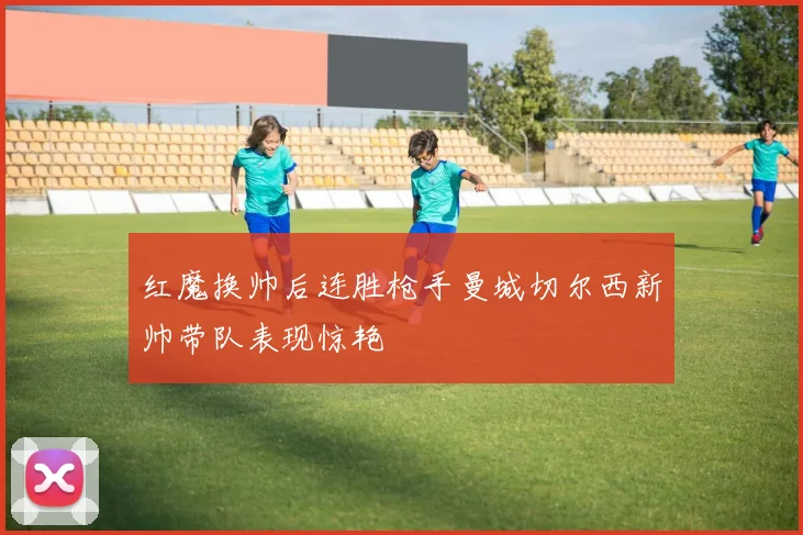 红魔换帅后连胜枪手曼城切尔西新帅带队表现惊艳