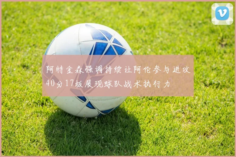 阿特金森强调持续让阿伦参与进攻40分17板展现球队战术执行力