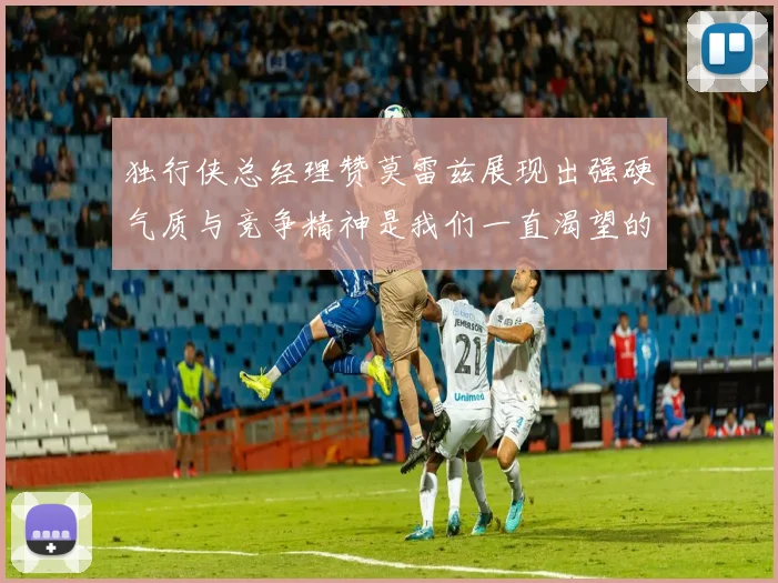 独行侠总经理赞莫雷兹展现出强硬气质与竞争精神是我们一直渴望的特质