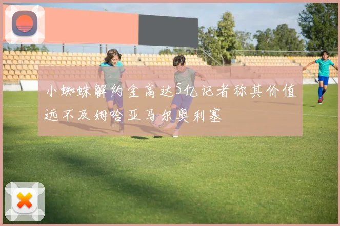 小蜘蛛解约金高达5亿记者称其价值远不及姆哈亚马尔奥利塞