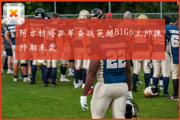 阿尔特塔孤军奋战英超BIG6主帅换帅潮来袭