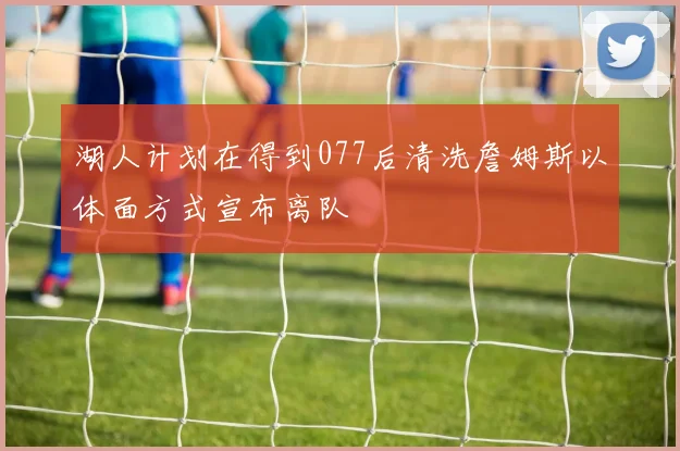 湖人计划在得到077后清洗詹姆斯以体面方式宣布离队