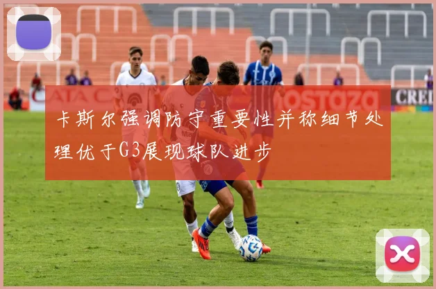 卡斯尔强调防守重要性并称细节处理优于G3展现球队进步