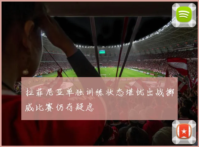 拉菲尼亚单独训练状态堪忧出战挪威比赛仍存疑虑