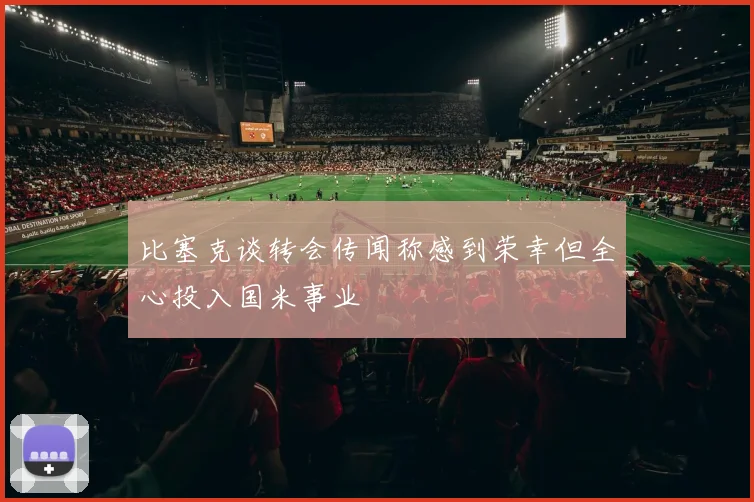 比塞克谈转会传闻称感到荣幸但全心投入国米事业