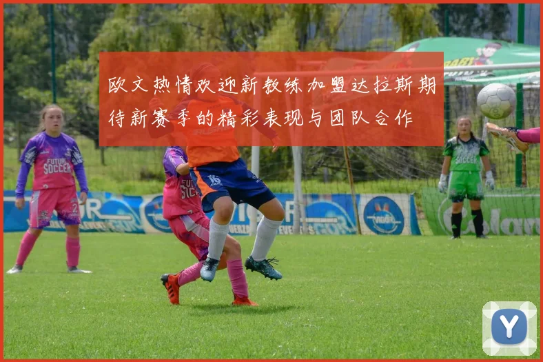 欧文热情欢迎新教练加盟达拉斯期待新赛季的精彩表现与团队合作