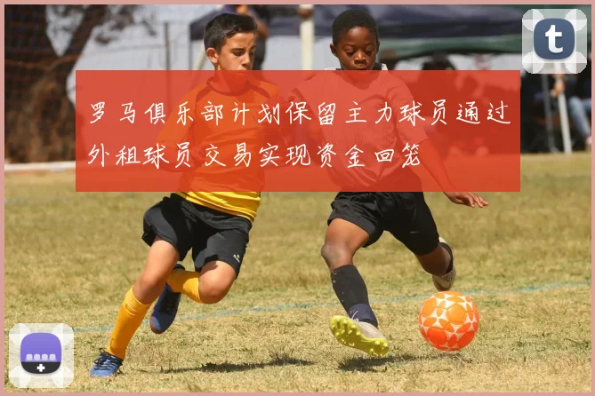 罗马俱乐部计划保留主力球员通过外租球员交易实现资金回笼