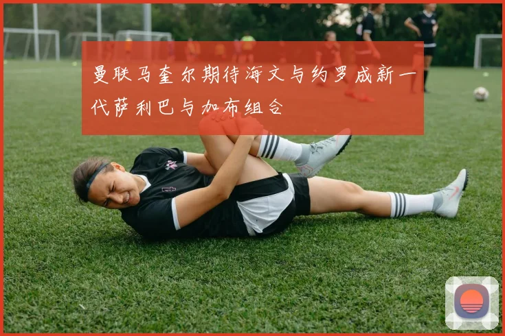 曼联马奎尔期待海文与约罗成新一代萨利巴与加布组合