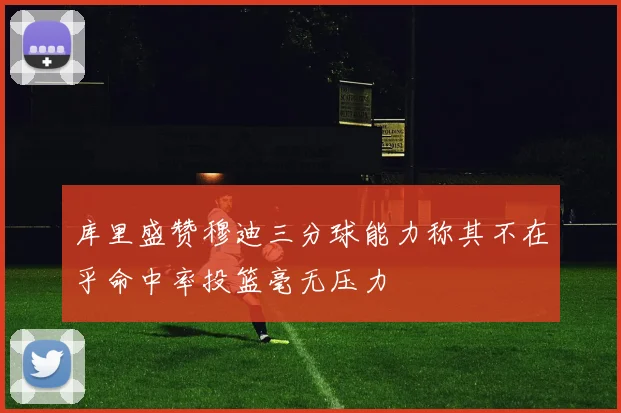 库里盛赞穆迪三分球能力称其不在乎命中率投篮毫无压力