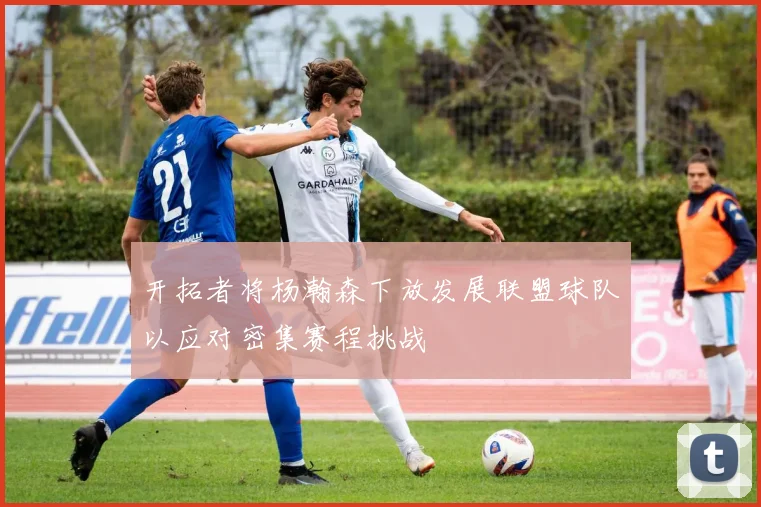 开拓者将杨瀚森下放发展联盟球队以应对密集赛程挑战