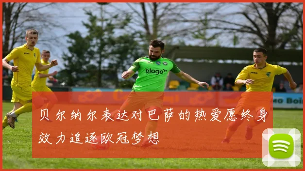 贝尔纳尔表达对巴萨的热爱愿终身效力追逐欧冠梦想