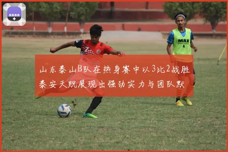 山东泰山B队在热身赛中以3比2战胜泰安天贶展现出强劲实力与团队默契