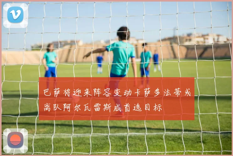 巴萨将迎来阵容变动卡萨多法蒂或离队阿尔瓦雷斯成首选目标