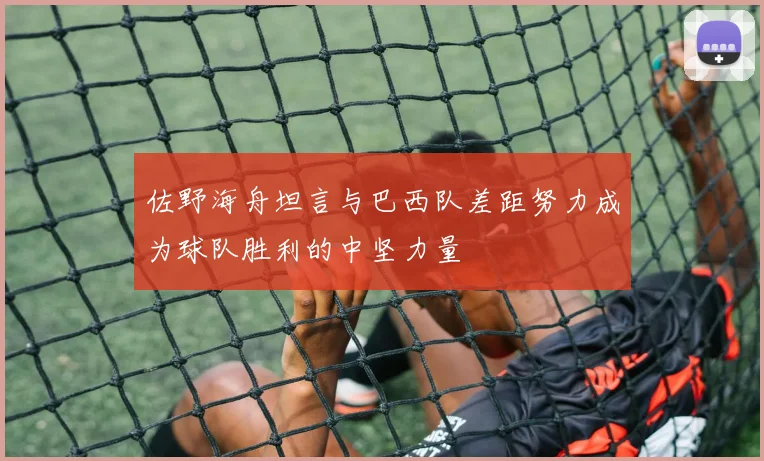 佐野海舟坦言与巴西队差距努力成为球队胜利的中坚力量